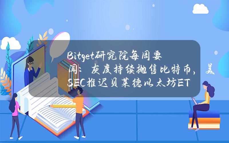 Bitget研究院每周要闻：灰度持续抛售比特币，美SEC推迟贝莱德以太坊ETF审批